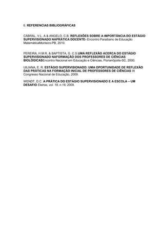 6. REFERENCIAS BIBLIOGRÁFICAS

CABRAL, V.L. A & ANGELO, C.B. REFLEXÕES SOBRE A IMPORTÂNCIA DO ESTÁGIO
SUPERVISIONADO NAPRÁTICA DOCENTE- Encontro Paraibano de Educação
MatemáticaMonteiro-PB, 2010.
PEREIRA, H.M.R. & BAPTISTA, G. C.S.UMA REFLEXÃO ACERCA DO ESTÁGIO
SUPERVISIONADO NAFORMAÇÃO DOS PROFESSORES DE CIÊNCIAS
BIOLÓGICASEncontro Nacional em Educação e Ciências, Florianópolis-SC, 2000.
UILIANA, E. R. ESTÁGIO SUPERVISIONADO: UMA OPORTUNIDADE DE REFLEXÃO
DAS PRÁTICAS NA FORMAÇÃO INICIAL DE PROFESSORES DE CIÊNCIAS IX
Congresso Nacional de Educação, 2009.
WENDT, D.C. A PRÁTICA DO ESTÁGIO SUPERVISIONADO E A ESCOLA – UM
DESAFIO Eletras, vol. 18, n.18, 2009.

 