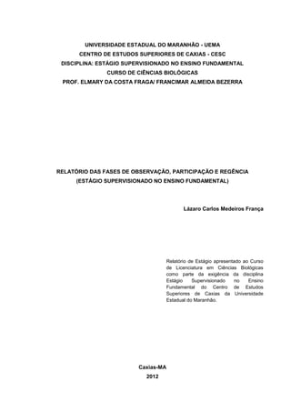 UNIVERSIDADE ESTADUAL DO MARANHÃO - UEMA
CENTRO DE ESTUDOS SUPERIORES DE CAXIAS - CESC
DISCIPLINA: ESTÁGIO SUPERVISIONADO NO ENSINO FUNDAMENTAL
CURSO DE CIÊNCIAS BIOLÓGICAS
PROF. ELMARY DA COSTA FRAGA/ FRANCIMAR ALMEIDA BEZERRA

RELATÓRIO DAS FASES DE OBSERVAÇÃO, PARTICIPAÇÃO E REGÊNCIA
(ESTÁGIO SUPERVISIONADO NO ENSINO FUNDAMENTAL)

Lázaro Carlos Medeiros França

Relatório de Estágio apresentado ao Curso
de Licenciatura em Ciências Biológicas
como parte da exigência da disciplina
Estágio
Supervisionado
no
Ensino
Fundamental do Centro de Estudos
Superiores de Caxias da Universidade
Estadual do Maranhão.

Caxias-MA
2012

 