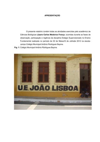 APRESENTAÇÃO

O presente relatório contém todas as atividades exercidas pelo acadêmico de
Ciências Biológicas Lázaro Carlos Medeiros França, ocorridas durante as fases de
observação, participação e regência da disciplina Estágio Supervisionado no Ensino
Fundamental realizada no período de 02 de Maioa16 de Julhode 2012 na escolacampo Colégio Municipal Antônio Rodrigues Bayma.
Fig. 1: Colégio Municipal Antônio Rodrigues Bayma.

 