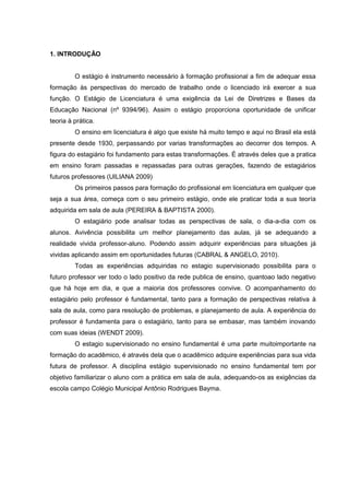 1. INTRODUÇÃO

O estágio é instrumento necessário à formação profissional a fim de adequar essa
formação às perspectivas do mercado de trabalho onde o licenciado irá exercer a sua
função. O Estágio de Licenciatura é uma exigência da Lei de Diretrizes e Bases da
Educação Nacional (nº 9394/96). Assim o estágio proporciona oportunidade de unificar
teoria à prática.
O ensino em licenciatura é algo que existe há muito tempo e aqui no Brasil ela está
presente desde 1930, perpassando por varias transformações ao decorrer dos tempos. A
figura do estagiário foi fundamento para estas transformações. É através deles que a pratica
em ensino foram passadas e repassadas para outras gerações, fazendo de estagiários
futuros professores (UILIANA 2009)
Os primeiros passos para formação do profissional em licenciatura em qualquer que
seja a sua área, começa com o seu primeiro estágio, onde ele praticar toda a sua teoría
adquirida em sala de aula (PEREIRA & BAPTISTA 2000).
O estagiário pode analisar todas as perspectivas de sala, o dia-a-dia com os
alunos. Avivência possibilita um melhor planejamento das aulas, já se adequando a
realidade vivida professor-aluno. Podendo assim adquirir experiências para situações já
vividas aplicando assim em oportunidades futuras (CABRAL & ANGELO, 2010).
Todas as experiências adquiridas no estagio supervisionado possibilita para o
futuro professor ver todo o lado positivo da rede publica de ensino, quantoao lado negativo
que há hoje em dia, e que a maioria dos professores convive. O acompanhamento do
estagiário pelo professor é fundamental, tanto para a formação de perspectivas relativa à
sala de aula, como para resolução de problemas, e planejamento de aula. A experiência do
professor é fundamenta para o estagiário, tanto para se embasar, mas também inovando
com suas ideias (WENDT 2009).
O estagio supervisionado no ensino fundamental é uma parte muitoimportante na
formação do acadêmico, é através dela que o acadêmico adquire experiências para sua vida
futura de professor. A disciplina estágio supervisionado no ensino fundamental tem por
objetivo familiarizar o aluno com a prática em sala de aula, adequando-os as exigências da
escola campo Colégio Municipal Antônio Rodrigues Bayma.

 