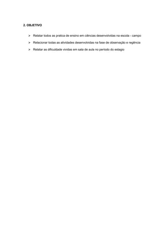 2. OBJETIVO
 Relatar todos as pratica de ensino em ciências desenvolvidas na escola - campo
 Relacionar todas as atividades desenvolvidas na fase de observação e regência
 Relatar as dificuldade vividas em sala de aula no período do estagio

 