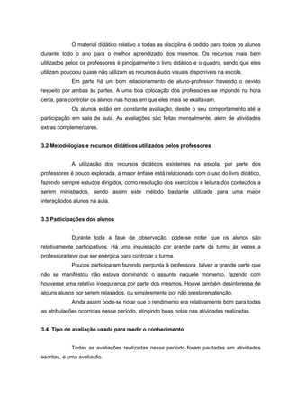 O material didático relativo a todas as disciplina é cedido para todos os alunos
durante todo o ano para o melhor aprendizado dos mesmos. Os recursos mais bem
utilizados pelos os professores é pincipalmente o livro didático e o quadro, sendo que eles
utilizam poucoou quase não utilizam os recursos áudio visuais disponíveis na escola.
Em parte há um bom relacionamento de aluno-professor havendo o devido
respeito por ambas às partes. A uma boa colocação dos professores se impondo na hora
certa, para controlar os alunos nas horas em que eles mais se exaltavam.
Os alunos estão em constante avaliação, desde o seu comportamento até a
participação em sala de aula. As avaliações são feitas mensalmente, além de atividades
extras complementares.
3.2 Metodologias e recursos didáticos utilizados pelos professores

A utilização dos recursos didáticos existentes na escola, por parte dos
professores é pouco explorada, a maior ênfase está relacionada com o uso do livro didático,
fazendo sempre estudos dirigidos, como resolução dos exercícios e leitura dos conteúdos a
serem ministrados, sendo assim este método bastante utilizado para uma maior
interaçãodos alunos na aula.
3.3 Participações dos alunos
.
Durante toda a fase de observação, pode-se notar que os alunos são
relativamente participativos. Há uma inquietação por grande parte da turma às vezes a
professora teve que ser enérgica para controlar a turma.
Poucos participaram fazendo pergunta à professora, talvez a grande parte que
não se manifestou não estava dominando o assunto naquele momento, fazendo com
houvesse uma relativa insegurança por parte dos mesmos. Houve também desinteresse de
alguns alunos por serem relaxados, ou simplesmente por não prestarematenção.
Ainda assim pode-se notar que o rendimento era relativamente bom para todas
as atribulações ocorridas nesse período, atingindo boas notas nas atividades realizadas.
3.4. Tipo de avaliação usada para medir o conhecimento

Todas as avaliações realizadas nesse período foram pautadas em atividades
escritas, e uma avaliação.

 