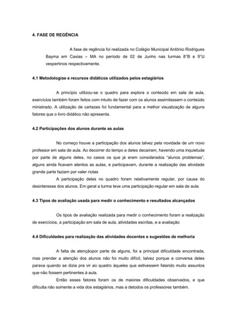 4. FASE DE REGÊNCIA

A fase de regência foi realizada no Colégio Municipal Antônio Rodrigues
Bayma em Caxias – MA no período de 02 de Junho nas turmas 8°B e 9°U
vespertinos respectivamente.
4.1 Metodologias e recursos didáticos utilizados pelos estagiários

A princípio utilizou-se o quadro para explora o conteúdo em sala de aula,
exercícios também foram feitos com intuito de fazer com os alunos assimilassem o conteúdo
ministrado. A utilização de cartazes foi fundamental para a melhor visualização de alguns
fatores que o livro didático não apresenta.
4.2 Participações dos alunos durante as aulas

No começo houve a participação dos alunos talvez pela novidade de um novo
professor em sala de aula. Ao decorrer do tempo a deles decaíram, havendo uma inquietude
por parte de alguns deles, no casos os que já eram considerados “alunos problemas”,
alguns ainda ficavam atentos as aulas, e participavam, durante a realização das atividade
grande parte faziam por valer notas
A participação deles no quadro foram relativamente regular, por causa do
desinteresse dos alunos. Em geral a turma teve uma participação regular em sala de aula.
4.3 Tipos de avaliação usada para medir o conhecimento e resultados alcançados

Os tipos de avaliação realizada para medir o conhecimento foram a realização
de exercícios, a participação em sala de aula, atividades escritas, e a avaliação
4.4 Dificuldades para realização das atividades docentes e sugestões de melhoria

A falta de atençãopor parte de alguns, foi a principal dificuldade encontrada,
mas prender a atenção dos alunos não foi muito difícil, talvez porque a conversa deles
parava quando se dizia pra vir ao quadro àqueles que estivessem falando muito assuntos
que não fossem pertinentes à aula.
Então esses fatores foram os de maiores dificuldades observados, e que
dificulta não somente a vida dos estagiários, mas a detodos os professores também.

 