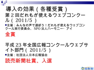 導入の効果（各種受賞） 
第2回だれもが使えるウェブコンクー 
ル（2011/5） 
主催：みんなの声で選ぼう！だれもが使えるウェブコン 
クール実行委員会、NPO法人ハーモニー・アイ 
金賞 
平成23年全国広報コンクールウェブサ 
イト部門（2011/5） 
主催：社団法人日本広報協会 
読売新聞社賞、入選 
