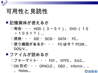 可用性と見読性 
 記憶媒体が使えるか 
寿命・・・HDD（３～５Y）、DVD（１０ 
～１００Y？）… 
規格・・・IDE・SCSI・SATA・FC… 
使う機器があるか・・・ FDは今？PC98、 
DOS/V… 
 ファイルが読めるか 
フォーマット・・・FAT、NTFS、Ext2… 
DB形式・・・ORACLE、DB2、Infomix、、 
、Notes… 
 
