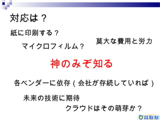 対応は？ 
紙に印刷する？ 
マイクロフィルム？ 
莫大な費用と労力 
神のみぞ知る 
各ベンダーに依存（会社が存続していれば） 
未来の技術に期待 
クラウドはその萌芽か？ 
 