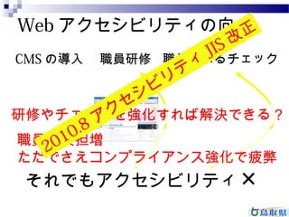 Webアクセシビリティの向上 
CMSの導入職員研修職員によるチェック 
正 
ィJIS 改テシビリセ研修2010.8 やチェッアククを強化す公開れさればた解Web決サイでト 
きる？ 
職員の負担増 
ただでさえコンプライアンス強化で疲弊 
それでもアクセシビリティ× 
 