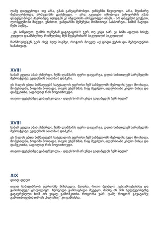 ღამე დადგებოდა თუ არა, გზას განვაგრძობდი. ვინსენში წავიდოდი. არა, მდინარე
შემაფერხებდა. არპაჟონში გავსწევდი. - არა, უკეთესი იქნებოდა სენ-ჟერმის გზას
დავდგომოდი ჰავრამდე, იქიდგან კი ინგლისში ამოვყოფდი თავს. - არ დავეძებ! ვთქვათ,
ლონგჟუმოში მივედი, ვნახოთ, ჟანდარმი შემეჩეხა; მომთხოვა პასპორტი... მაშინ წავიდა
ჩემი საქმე...
- ეხ, საწყალო, ღამის ოცნებამ გაგიტაცოს?! ჯერ, თუ კაცი ხარ, ეს სამი ადლის სისქე
კედელი დაამსხვრიე, რომელსაც შენ შეუპყრიხარ! სიკვდილი! სიკვდილი!
წარმოვიდგენ, ჯერ ისევ სულ ბავშვი, როგორ მოველ აქ დიდი ჭების და შეშლილების
სანახავად.
XVIII
სანამ ყველა ამას ვსწერდი, ჩემს ლამპარს ფერი დაეკარგა, დღის სინათლემ სარკმელში
შემოაჭყიტა; ეკლესიის საათმა 6 დაჰკრა.
ეს რაღას უნდა ნიშნავდეს? სატუსაღოს უფროსი ჩემ საბნელოში შემოდის; ქუდი მოიხადა,
მომესალმა, ბოდიში მოიხადა, თავის უხეშ ხმას, რაც შეეძლო, ალერსიანი კილო მისცა და
დამეკითხა, სადილად რას მოვითხოვდი.
თავით ფეხებამდე გამაჟრჟოლა. - დღეს ხომ არ უნდა გადაწყდეს ჩემი ბედი?
XVIII
სანამ ყველა ამას ვსწერდი, ჩემს ლამპარს ფერი დაეკარგა, დღის სინათლემ სარკმელში
შემოაჭყიტა; ეკლესიის საათმა 6 დაჰკრა.
ეს რაღას უნდა ნიშნავდეს? სატუსაღოს უფროსი ჩემ საბნელოში შემოდის; ქუდი მოიხადა,
მომესალმა, ბოდიში მოიხადა, თავის უხეშ ხმას, რაც შეეძლო, ალერსიანი კილო მისცა და
დამეკითხა, სადილად რას მოვითხოვდი.
თავით ფეხებამდე გამაჟრჟოლა. - დღეს ხომ არ უნდა გადაწყდეს ჩემი ბედი?
XIX
დიაღ. დღეს!
თვით საპატიმროს უფროსმა მინახულა. მკითხა, რითი შეეძლო ვესიამოვნებინე და
გამოსადეგი ყოფილიყო, სურვილი გამოაცხადა შეეტყო, მასზე ან მის ხელქვეითებზე
გაჯავრებული ხომ არ ვიყავ, გამომკითხა როგორა ვარ, ღამე როგორ გავატარე;
გამოთხოვების დროს „ბატონიც“ კი დამიძახა.
 