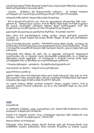 კაცის მსგავსი დირეკტორის თანხლებით თავს დამადგა და მდაბლად სალამი მომცა. ამ
კაცს მსაფლავებელ რაზმის მსგავსად სახეზე რაღაც ოფიციალური მწუხარება ეხატებოდა.
ხელში დარგვალებული ქაღალდი ეჭირა.
- ბატონო, - მომმართა მან ზრდილობიანის ღიმილით, - მე პარიზის სასახლის
კართუხუცესი ვარ. პატივი მაქვს, გარდმოგცეთ მთავარ-პროკურორს დასაქმება.
პირველმა შიშმა გამიარა. მთელი ჩემი გონება მოვიკრიფე.
- მაშ ის მთავარ-პროკურორი იყო, რომ ასე აუცილებლად თხოულობდა ჩემს თავს, -
ვუთხარი მე. - ჩემთვის დიდი პატივია, რომ ისა მწერს. იმედი მაქვს, რომ ჩემი სიკვდილი
მას დიდად ასიამოვნებს; ვინაიდგან, ჩემთვის ძნელი წარმოსადგენია, რომ ამას
(სიკვდილს) იგი ისე ესწრაფვოდა, და ახლა მას გულგრილად მიეგებოს.
ყველაფერი ესე გავათავე და გულმაგრად მივმართე: - წაიკითხეთ, ბატონო!
მანაც ერთი რამ გაჭიანურებულის კითხვა დაიწყო, ყოველ სტრიქონს გალობით
ათავებდა, და ყოველ სიტყვის შუა-ალაგას მხრებს იბზეკდა. ეს ჩემი უკან დაბრუნებული
აპელაცია იყო.
როცა ბოლომდე წაიკითხა, დასძინა: - ჩამოხრჩობა დღეს იქნება გრევზე - ეს სიტყვა ისე
წარმოსთქვა, რომ მარკებდაკრულ ქაღალდებისთვის თვალი არცკი მოუშორებია. - სრულ
8-ის ნახევარზე საპატიმროში წავალთ, ჩემო ძვირფასო ბატონო, კეთილ ინებეთ ჩემი უკან
გამოყოლა.
რამოდენიმე ხნის შემდეგ მას ყურს არც კი ვუგდებდი. დირეკტორი მღვდელთან
ლაპარაკობდა; მას კი თვალები თავის ქაღალდებზე დაეშტერებინა; მე კი ნახევრად
შემოღებულ კარებს ვუყურებდი... ახ! სისაძაგლევ! 4 თოფიანი დარაჯი კარზე იდგა!
კართუხუცესმა ახლა კი შემომხედა და თავის წინადადება განიმეორა.
- როდესაც გნებავდეთ, - ვუპასუხე მე. - მე თქვენს განკარგულებაში ვარ!
თავი დამიკრა და მითხრა: - ნახევარ საათს უკან შემოვალ.
ყველამ მარტოკა დამტოვა.
ღმერთო ჩემო, ერთი რამ საშუალება მაინც იყოს! რაჲმე საშუალება! მეტი ჯანი არ არის,
უნდა გავიპარო! უნდა, უსათუოდ უნდა! ახლავე! კარებიდგან, სარკმელიდგან, ბუხრიდგან!
საიდგანაც უნდა იყვეს, ბოძებს კი უნდა მოვაშორო ჩემი ტანი.
ოხ, ღვთის რისხვავ, წმინდა გიორგის ლახვარო! მთელი თვეებია საჭირო, რომ ეს
კედლები კარგის იარაღით გავხვრიტო, და მე კი, არც ლურსმანი მაქვს, და არც ერთი
საათი დროჲ!
XXII
საპატიმროში
აი, განჩინების თანახმად, კიდეც „გადაყვანილი ვარ.“ მაგრამ ჩემი მოგზაურობა ღირსია
დავთვალო, რამდენი დრო მოინდომა.
საათმა 8-ის ნახევარი დაჰკრა, როცა კართუხუცესი ხელახლა ჩემს საბნელოში თავს
დამადგა. - ბატონო, მე თქვენ გიცდით, - მითხრა მან.
მახლას, მარტო ის არ მიცდიდა!
წამოვდექი, ერთი ნაბიჯიც წავდგი; მეგონა მეორედ ფეხს ვერ მოვიცლი-მეთქი, თავი
დამმძიმებია, ფეხებიც დამსუსტებია. მაინც სიარული მოვახერხე და დინჯად გავყევი.
 