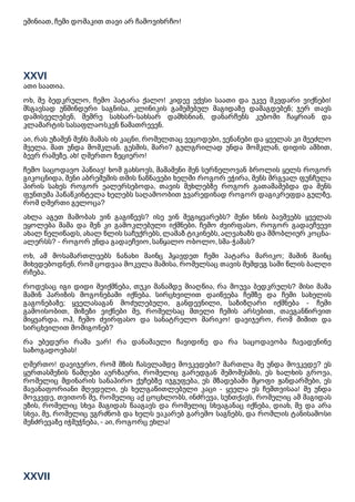 ეშინიათ, ჩემი დოშაკით თავი არ ჩამოვიხრჩო!
XXVI
ათი საათია.
ოხ, შე ბედკრულო, ჩემო პატარა ქალო! კიდევ ექვსი საათი და უკვე მკვდარი ვიქნები!
მსგავსად უწმინდური საგნისა, კლინიკის გაშეშებულ მაგიდაზე დამაგდებენ; ჯერ თავს
დამისველებენ, მემრე სახსარ-სახსარ დამხსნიან, დანარჩენს კუბოში ჩაყრიან და
კლამარტის სასაფლაოსკენ წამათრევენ.
აი, რას უზამენ შენს მამას ის კაცნი, რომელთაც ვეცოდები, ვენანები და ყველას კი შეეძლო
შველა. მათ უნდა მომკლან. გესმის, მარი? გულგრილად უნდა მომკლან, დიდის ამბით,
ბევრ რამეზე. ახ! ღმერთო ზეციერო!
ჩემო საცოდავო პაწიავ! ხომ გახსოვს, მამაშენი შენ სურნელოვან ბროლის ყელს როგორ
გიკოცნიდა, შენი აბრეშუმის თმის ნაწნავები ხელში როგორ ეჭირა, შენს მრგვალ ფუნჩულა
პირის სახეს როგორ ეალერსებოდა, თავის მუხლებზე როგორ გათამაშებდა და შენს
ფუნთუშა პაწაწკინტელა ხელებს საღამოობით ჯვარედინად როგორ დაგიკრეფდა გულზე,
რომ ღმერთი გელოცა?
ახლა აგეთ მამობას ვინ გაგიწევს? ისე ვინ შეგიყვარებს? შენი ხნის ბავშვებს ყველას
ეყოლება მამა და შენ კი გამოკლებული იქმნები. ჩემო ძვირფასო, როგორ გადაეჩვევი
ახალ წელიწადს, ახალ წლის საჩუქრებს, ლამაზ ტიკინებს, ალვახაზს და მშობლიურ კოცნა-
ალერსს? - როგორ უნდა გადაეჩვიო, საწყალო ობოლო, სმა-ჭამას?
ოხ, ამ მოსამართლეებს ნანახი მაინც ჰყავდეთ ჩემი პატარა მარიკო; მაშინ მაინც
მიხვდებოდნენ, რომ ცოდვაა მოკვლა მამისა, რომელსაც თავის შემდეგ სამი წლის ბალღი
რჩება.
როდესაც იგი დიდი შეიქმნება, თუკი მანამდე მიაღწია, რა მოუვა ბედკრულს? მისი მამა
მაშინ პარიზის მოგონებაში იქნება. სირცხვილით დაიწვება ჩემზე და ჩემი სახელის
გაგონებაზე; ყველასაგან მოძულებული, განდევნილი, საზიზღარი იქმნება - ჩემი
გამოისობით, მიზეზი ვიქნები მე, რომელსაც მთელი ჩემის არსებით, თავგანწირვით
მიყვარდა. ოჰ, ჩემო ძვირფასო და სანატრელო მარიკო! დავიჯერო, რომ შიშით და
სირცხვილით მომიგონებ?
რა უბედური რამა ვარ! რა დანაშაული ჩავიდინე და რა საცოდავობა ჩავადენინე
საზოგადოებას!
ღმერთო! დავიჯერო, რომ მზის ჩასვლამდე მოვკვდები? მართლა მე უნდა მოვკვდე? ეს
ყურთასმენის წამღები აურზაური, რომელიც გარედგან შემომესმის, ეს ხალხის გროვა,
რომელიც მდინარის სანაპირო ქუჩებზე იჯგუფება, ეს მზადებაში მყოფი ჟანდარმები, ეს
შავანაფორიანი მღვდელი, ეს ხელგაწითლებული კაცი - ყველა ეს ჩემთვისაა! მე უნდა
მოვკვდე, თვითონ მე, რომელიც აქ ცოცხლობს, ინძრევა, სუნთქავს, რომელიც ამ მაგიდას
უზის, რომელიც სხვა მაგიდას წააგავს და რომელიც სხვაგანაც იქნება, დიახ, მე და არა
სხვა, მე, რომელიც ვგრძნობ და ხელს ვაკარებ გარემო საგნებს, და რომლის ტანისამოსი
შენძრევაზე იჭმუჭნება, - აი, როგორც ეხლა!
XXVII
 