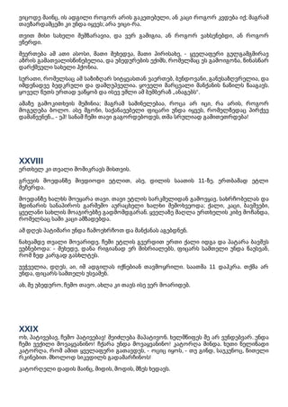 ვიცოდე მაინც, ის ადგილი როგორ არის გაკეთებული, ან კაცი როგორ კვდება იქ; მაგრამ
თავზარდამცემი კი უნდა იყვეს; არა ვიცი-რა.
თვით მისი სახელი შემზარავია, და ვერ გამიგია, ან როგორ ვახსენებდი, ან როგორ
ვწერდი.
შეერთება ამ ათი ასოსი, მათი შეხედვა, მათი პირისახე, - ყველაფერი გულგამგმირავ
აზრის გამათვალისწინებელია, და უბედურების ექიმს, რომელმაც ეს გამოიგონა, წინასწარ
დარქმეული სახელი ჰქონია.
სურათი, რომელსაც ამ საზიზღარ სიტყვასთან ვაერთებ, ბუნდოვანი, განუსაზღვრელია, და
იმდენადვე ბედკრული და დამღუპველია. ყოველი მარცვალი მანქანის ნაწილს წააგავს.
ყოველ წუთს ერთად ვაწყობ და ისევ ვშლი ამ ბუმბერაზ „ანაგებს“.
ამაზე გამოკითხვის მეშინია; მაგრამ საშინელებაა, როცა არ იცი, რა არის, როგორ
მოგეღება ბოლო. ასე მგონი, საქანავებელი ფიცარი უნდა იყვეს, რომელზედაც პირქვე
დამაწვენენ... - ეჰ! სანამ ჩემი თავი გაგორდებოდეს, თმა სრულიად გამითეთრდება!
XXVIII
ერთხელ კი თვალი მომიკრავს მისთვის.
გრევის მოედანზე მივდიოდი ეტლით, ასე, დილის საათის 11-ზე. ერთბაშად ეტლი
შეჩერდა.
მოედანზე ხალხს მოეყარა თავი. თავი ეტლის სარკმელიდან გამოვყავ. სახრჩობელას და
მდინარის სანაპიროს გარშემო აურაცხელი ხალხი შემოხვეოდა; ქალი, კაცი, ბავშვები,
ყველანი სახლის მოაჯირებზე გადმომდგარან. ყველაზე მაღლა ურთხელის კიბე მოჩანდა,
რომელსაც სამი კაცი ამზადებდა.
ამ დღეს პატიმარი უნდა ჩამოეხრჩოთ და მანქანას აგებდნენ.
ნახვამდე თვალი მოვარიდე. ჩემი ეტლის გვერდით ერთი ქალი იდგა და პატარა ბავშვს
ეუბნებოდა: - შეხედე, დანა რიგიანად ერ მისრიალებს, ფიცარს სამთელი უნდა წაუსვან,
რომ ზედ კარგად გასხლტეს.
უეჭველია, დღეს, აი, იმ ადგილას იქნებიან თავმოყრილი. საათმა 11 დაჰკრა. თქმა არ
უნდა, ფიცარს სამთელს უსვამენ.
ახ, შე უბედურო, ჩემო თავო, ახლა კი თავს ისე ვერ მოარიდებ.
XXIX
ოხ, პატივებავ, ჩემო პატივებავ! შეიძლება მაპატივონ. ხელმწიფეს მე არ ვუნდებვარ. უნდა
ჩემი ვექილი მოვაყვანინო! ჩქარა უნდა მოვაყვანინო! კატორღა მინდა. ხუთი წელიწადი
კატორღა, რომ ამით ყველაფერი გათავდეს, - ოციც იყოს, - თუ გინდ, საუკუნოც, წითელი
რკინებით. მხოლოდ სიკვდილს გადამარჩინოს!
კატორღელი დადის მაინც, მიდის, მოდის, მზეს ხედავს.
 