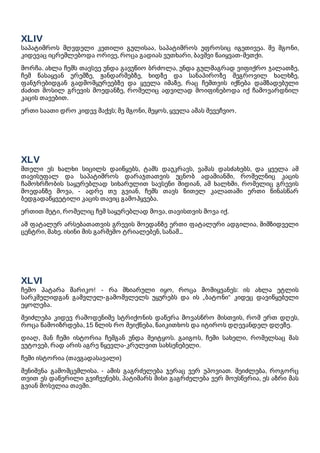 XLIV
საპატიმროს მღვდელი კეთილი გულისაა, საპატიმროს უფროსიც იგეთივეა. მე მგონი,
კიდევაც იცრემლებოდა ორივე, როცა გადიას ვუთხარი, ბავშვი წაიყვათ-მეთქი.
მორჩა. ახლა ჩემს თავსვე უნდა გავუწიო ბრძოლა, უნდა გულმაგრად ვიფიქრო ჯალათზე,
ჩემ წასაყვან ურემზე, ჟანდარმებზე, ხიდზე და სანაპიროზე შეგროვილ ხალხზე,
ფანჯრებიდგან გადმომყურეებზე და ყველა იმაზე, რაც ჩემთვის იქნება დამზადებული
ძაძით მოსილ გრევის მოედანზე, რომელიც ადვილად მოიფინებოდა იქ ჩამოვარდნილ
კაცის თავებით.
ერთი საათი დრო კიდევ მაქვს; მე მგონი, მეყოს, ყველა ამას შევეჩვიო.
XLV
მთელი ეს ხალხი სიცილს დაიწყებს, ტაშს დაუკრავს, ვაშას დასძახებს, და ყველა ამ
თავისუფალ და საპატიმროს დარაჯთათვის უცნობ ადამიანში, რომელნიც კაცის
ჩამოხრჩობის საყურებლად სიხარულით სავსენი მიდიან, ამ ხალხში, რომელიც გრევის
მოედანზე მოვა, - ადრე თუ გვიან, ჩემს თავს წითელ კალათაში ერთი წინასწარ
ბედგადაწყვეტილი კაცის თავიც გამოჰყვება.
ერთით მეტი, რომელიც ჩემ საყურებლად მოვა, თავისთვის მოვა იქ.
ამ ფატალურ არსებათათვის გრევის მოედანზე ერთი ფატალური ადგილია, მიმზიდველი
ცენტრი, მახე. ისინი მის გარშემო ტრიალებენ, სანამ...
XLVI
ჩემო პატარა მარიკო! - რა მხიარული იყო, როცა მომიყვანეს: ის ახლა ეტლის
სარკმელიდგან გამვლელ-გამომვლელს უყურებს და ის „ბატონი“ კიდეც დავიწყებული
ეყოლება.
შეიძლება კიდევ რამოდენიმე სტრიქონის დაწერა მოვასწრო მისთვის, რომ ერთ დღეს,
როცა წამოიზრდება, 15 წლის რო შეიქნება, წაიკითხოს და იტიროს დღევანდელ დღეზე.
დიაღ, მან ჩემი ისტორია ჩემგან უნდა შეიტყოს. გაიგოს, ჩემი სახელი, რომელსაც მას
ვუტოვებ, რად არის აგრე წყევლა-კრულვით სახსენებელი.
ჩემი ისტორია (თავგადასავალი)
შენიშვნა გამომცემლისა. - ამის გაგრძელება ჯერაც ვერ უპოვიათ. შეიძლება, როგორც
თვით ეს დაწერილი გვიჩვენებს, პატიმარს მისი გაგრძელება ვერ მოუსწვრია, ეს აზრი მას
გვიან მოსვლია თავში.
 