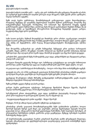 XLVIII
ქალაქის საბჭოს ოთახში.
ქალაქის საბჭოს ოთახში ვარ!.. - აგრე, აქა ვარ. საზიზღარი გზა განვვლე. მოედანი იქ არის,
და ფანჯრებ-ქვეშ საზიზღარ ხალხის გროვას თავი მოეყარა; ჩემს ცდაში ერთი აურზაური,
სიცილ-ხარხარი აეტეხნა.
ჩემს თავს ბევრი ვებრძოლე, მოთმინებიდგან გამოვდიოდი, გული მიღონდებოდა.
როდესაც შევხედე და დავინახე შეგროვილი ხალხის ზემოთ გამართულ, ბოლოზე შავ
სამკუთხმოცმულ მკლავებს, რომელნიც ორ სანათურ შუა მდინარის რიყეზე იყვნენ
გამართულნი, გული შემიღონდა. ვითხოვე, ნება მოეცათ უკანასკნელი ჩვენება მიმეცა. მე აქ
დამტოვეს, ისინი კი ხელმწიფის პროკურორის მოსაყვანად წავიდნენ. ვუცდი, კარგია,
სიკვდილამდე მეტი დრო დამრჩება.
აი:
სამი საათი დაჰკრა, ჩემთან მოვიდნენ და მითხრეს, დრო არისო. ავკანკალდი, თითქოს
ექვსი საათის განმავლობაში სხვა რამეზე ვფიქრობდი, თითქოს მთელი ექვსი კვირა, ექვსი
თვე ამაზე არ მეფიქრნოს. ამან რაღაც მოულოდნელისებური შთაბეჭდილება იქონია
ჩემზე.
მათ მოაჯირზე გამატარეს და კიბეში ჩამიყვანეს. შემაგდეს ერთ დაბლა სართულის
კარებში, ბნელ, ვიწრო, მოკუზულ ოთახში; ნისლიან და წვიმიან დარში სინათლე ძლივს
შემოდიოდა. შუა ალაგას ერთი სკამი იდგა. მითხრეს დაჯექიო და მეც მათ ნებას დავყევი.
კარების წინ, კედლებთან ზეზე რამოდენიმე კაცი იდგა, ჟანდარმების და მღვდლის გარდა,
კიდევ სამი კაცი იყო.
პირველი მათგანი ყველაზე მოხუცი იყო, საშინლად გასუქებული და ლოყები სიწითლით
უთრთოდა. ტანთ რედინგოტი ეცვა და თავზე სამრქოვანი უფორმო ქუდი ეხურა. ის იყო.
ის ჯალათი იყო, სახრჩობელას მოსამსახურე, - ხოლო ორი სხვა მისი თანაშემწეები იყვნენ.
დავჯექი თუ არა, ის ორნი უკანიდგან კატასავით მომეპარნენ; ერთბაშად თმებში გაყინული
ფოლადის მიკარება ვიგრძენი და მაკრატელმა ჩემს ყურებში კრიჭინი ამოიღო.
უცაბედად მოკრეჭილი თმები მხრებზე დამცვივდნენ, სამრქოვანქუდიანმა კაცმა თავისი
მსხვილი ხელებით რბილად ჩამომიბერტყა.
ჩემს გარშემო ყველა ჩუმად ლაპარაკობდა.
გარეთ ჰაერი ყვირილით ივსებოდა. პირველად მდინარის შხუილი მეგონა, მაგრამ
სიცილ-ხარხარზე ეტყობოდა, რომ აზვირთებული ხალხის ხმა იყო.
სარკმელთან ერთი ახალგაზრდა კაცი იდგა, ფანქრით ქაღალდზე რაღაცას სწერდა.
ერთ-ერთ სატუსაღოს დარაჯთაგანს ჰკითხა, თუ რა ხდებოდა აქ.
- სიკვდილგადაწყვეტილს ტანთ აცვამენ, - მიუგო მეორემ.
მივხვდი, რომ ეს ამბავი ხვალ გაზეთში იქნებოდა დაბეჭდილი.
ერთბაშად ერთმა ჯალათის მოსამსახურეთაგანმა ჩემი ტანისამოსი გამაძრო, ხოლო
მეორემ ხელები ზურგს უკან მიყო, და ვიგრძენი, ერთად შეერთებულ ხელებს როგორ
გადააბეს თოკი. იმავე დროს მეორემ ყელსახვევი ჩამომხსნა. ჩემი ბატისტის პერანგის, ამ
ერთადერთი შერჩენილი ჭინჭის, გაძრობა ცოტა გაუძნელდა, შემდეგ პერანგის საკინძის
ჩამოხევაზე მიდგა ჯერი.
ამ სიფრთხილეზე, გაცივებულ რკინის კისერთან მიკარება ტანში ჟრუანტელს მივლიდა,
ხელები ამიკანკალდა და ყელწაჭერილსავით დავიბღავლე; ჯალათის თანაშემწეს ხელი
უცახცახებდა.
 