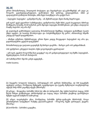 XLIX
ერთი მოსამართლე, პოლიციის ბოქაული, და მაგისტრატი აქ გამოჩნდნენ, არ ვიცი კი,
როგორ. გულხელდაკრეფილი, დაჩოქილი მას ვთხოვე, ეპატივებინათ. იმან კი
ფატალურის ღიმილით მიპასუხა, ამის მეტი სათქმელი არა გაქვს რაო.
- პატივება! პატივება! - განვიმეორე მე, - ან, შემიბრალეთ, წუთი მაინც მადროვეთ.
ვინ იცის? ეგებ ვეღირსო! საშინელებაა, უღმერთობაა ჩემი ხნის კაცის სიკვდილი; ხშირად
მომხდარა ხოლმე, რომ სამარის კარს მყოფთ პატივება მოსწრებიათ. ვის უნდა აპატივოთ
რაჲმე, ბატონო, თუ არა მე?
ეს ღვთისგან განრისხული ჯალათიც მოსამართლეს შეუჩნდა, სასჯელი დანიშნულ საათს
უნდა იყვესო, ეს საათიც მოახლოვდა და პასუხისმგებელი მე ვარო, ამასთანავე სწვიმს
კიდეც და ხელს დაგვიშლისო.
- იწამეთ ღმერთი, შემიბრალეთ, ერთი წუთი კიდევ მოვუცადო პატივებას! თუ არა და,
გაგიძალდებით, ყველას დაგკბენთ!
მოსამართლე და ჯალათი გავიდნენ. მე მარტო დავრჩი. - მარტო ვარ ორ ჟანდარმთან.
ოხ! უღმერთო, ურჯულო ხალხო, შენი ჯოჯოხეთური ყვირილით!
- ვინ იცის, ეგების როგორმე მათ გავექცე? თუ არ განვთავისუფლდი! თუ ჩემმა პატივებამ...
შეუძლებელია, რომ არ მაპატიონ.
ახ! საზიზღარნო! მგონი კიბეს აყუდებენ...
ოთხი საათია.
[1] ბიცეტრი სოფლის სახელია, პარიჟიდგან ორ ვერსის მანძილზეა, იქ XIII საუკუნეში
აგებული კოშკია, რომელიც შემდეგში ავადმყოფთა და ჭკუაზე შეშლილთ თავშესაფრად
აქციეს; შიდ 4000 კაცამდე იტევს. (მთარგმ.)
[2] გრევი - მოედანია პარიზში Hôtol do ville-ის პირდაპირ, მდ. სენის ნაპირას, სადაც 1830
წლის წინეთ დამნაშავეთ ახრჩობდნენ და სადაც ახლა პარიზის უსაქმოდ დარჩენილი
მუშები იცდიან სამუშაოს საშოვრად.
[3] არგო თავისებური ენაა, რომელსაც პარიზში ქურდ-ავაზაკები ხმარობენ, როცა
ერთმანერთს საიდუმლო რამეზე ელაპარაკებიან - როგორც ჩვენი ქართული, ქაჯური.
(მთარგ.)
[4] სორბონი - პარიზის აკადემია.
 