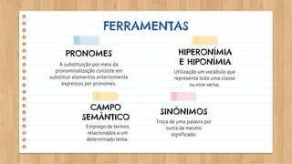 Troca de uma palavra por
outra de mesmo
significado.
Utilização um vocábulo que
representa toda uma classe
ou vice-versa.
A substituição por meio da
pronominalização consiste em
substituir elementos anteriormente
expressos por pronomes.
FERRAMENTAS
SINÔNIMOS
HIPERONÍMIA
E HIPONÍMIA
CAMPO
SEMÂNTICO
Emprego de termos
relacionados a um
determinado tema.
PRONOMES
 