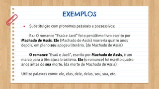 EXEMPLOS
● Substituição com pronomes pessoais e possessivos:
Ex.: O romance “Esaú e Jacó” foi o penúltimo livro escrito por
Machado de Assis. Ele (Machado de Assis) morreria quatro anos
depois, em pleno seu apogeu literário. (de Machado de Assis)
O romance “Esaú e Jacó”, escrito por Machado de Assis, é um
marco para a literatura brasileira. Ele (o romance) foi escrito quatro
anos antes de sua morte. (da morte de Machado de Assis)
Utilize palavras como: ele, elas, dele, delas, seu, sua, etc.
 