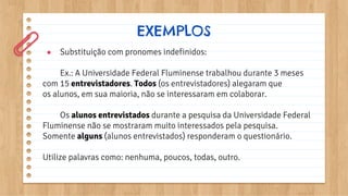 ● Substituição com pronomes indefinidos:
Ex.: A Universidade Federal Fluminense trabalhou durante 3 meses
com 15 entrevistadores. Todos (os entrevistadores) alegaram que
os alunos, em sua maioria, não se interessaram em colaborar.
Os alunos entrevistados durante a pesquisa da Universidade Federal
Fluminense não se mostraram muito interessados pela pesquisa.
Somente alguns (alunos entrevistados) responderam o questionário.
Utilize palavras como: nenhuma, poucos, todas, outro.
EXEMPLOS
 