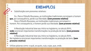 ● Substituição com pronomes relativos:
Ex.: Para o filósofo Rousseau, as instituições tradicionais corrompem o homem
que, por consequência, perde sua liberdade. (com pronome relativo)
Para o filósofo Rousseau, as instituições tradicionais corrompem o
homem. Por consequência, o homem perde sua liberdade. (sem pronome relativo)
A Revolução Industrial teve seu início na Inglaterra, no século XVIII,
onde ocorreram importantes transformações na produção de bens. (com pronome
relativo)
A Revolução Industrial teve seu início na Inglaterra, no século XVIII.
Na Inglaterra ocorreram importantes transformações na produção de bens. (sem
pronome relativo)
Utilize palavras como: o qual, as quais, cujo, cujas, que, onde.
EXEMPLOS
 
