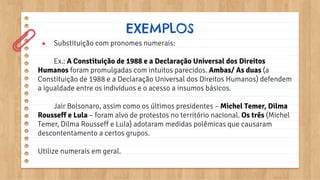 ● Substituição com pronomes numerais:
Ex.: A Constituição de 1988 e a Declaração Universal dos Direitos
Humanos foram promulgadas com intuitos parecidos. Ambas/ As duas (a
Constituição de 1988 e a Declaração Universal dos Direitos Humanos) defendem
a igualdade entre os indivíduos e o acesso a insumos básicos.
Jair Bolsonaro, assim como os últimos presidentes – Michel Temer, Dilma
Rousseff e Lula – foram alvo de protestos no território nacional. Os três (Michel
Temer, Dilma Rousseff e Lula) adotaram medidas polêmicas que causaram
descontentamento a certos grupos.
Utilize numerais em geral.
EXEMPLOS
 
