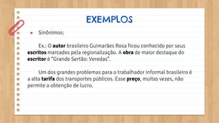 ● Sinônimos:
Ex.: O autor brasileiro Guimarães Rosa ficou conhecido por seus
escritos marcados pela regionalização. A obra de maior destaque do
escritor é “Grande Sertão: Veredas”.
Um dos grandes problemas para o trabalhador informal brasileiro é
a alta tarifa dos transportes públicos. Esse preço, muitas vezes, não
permite a obtenção de lucro.
EXEMPLOS
 