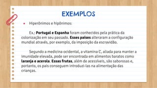 ● Hiperônimos e hipônimos:
Ex.: Portugal e Espanha foram conhecidos pela prática da
colonização em seu passado. Esses países alteraram a configuração
mundial através, por exemplo, da imposição da escravidão.
Segundo a medicina ocidental, a vitamina C, aliada para manter a
imunidade elevada, pode ser encontrada em alimentos baratos como
laranja e acerola. Essas frutas, além de acessíveis, são saborosas e,
portanto, os pais conseguem introduzi-las na alimentação das
crianças.
EXEMPLOS
 