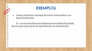 ● Campo semântico: emprego de termos relacionados a um
determinado tema.
Ex.: carreira/vestibular/candidatos/universidades/faculdade
(termos que fazem parte do repertório de um vestibulando).
EXEMPLOS
 