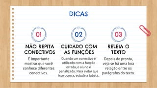 DICAS
NÃO REPITA
CONECTIVOS
É importante
mostrar que você
conhece diferentes
conectivos.
CUIDADO COM
AS FUNÇÕES
Quando um conectivo é
utilizado com a função
errada, o aluno é
penalizado. Para evitar que
isso ocorra, estude a tabela.
RELEIA O
TEXTO
Depois de pronta,
veja se há uma boa
relação entre os
parágrafos do texto.
01 02 03
 