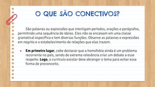 O QUE SÃO CONECTIVOS?
São palavras ou expressões que interligam períodos, orações e parágrafos,
permitindo uma sequência de ideias. Eles não se encaixam em uma classe
gramatical específica e tem diversas funções. Observe as palavras e expressões
em negrito e o estabelecimento de relações que elas trazem.
● Em primeiro lugar, cabe destacar que a homofobia ainda é um problema
recorrente no país, sendo de extrema relevância criar um debate a esse
respeito. Logo, o currículo escolar deve abranger o tema para evitar essa
forma de preconceito.
 