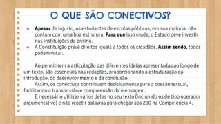 ● Apesar de injusto, os estudantes de escolas públicas, em sua maioria, não
contam com uma boa estrutura. Para que isso mude, o Estado deve investir
nas instituições de ensino.
● A Constituição prevê direitos iguais a todos os cidadãos. Assim sendo, todos
podem votar.
Ao permitirem a articulação das diferentes ideias apresentadas ao longo de
um texto, são essenciais nas redações, proporcionando a estruturação da
introdução, do desenvolvimento e da conclusão.
Assim, os conectivos contribuem decisivamente para a coesão textual,
facilitando a transmissão e compreensão da mensagem.
É necessário utilizar vários deles no seu texto (incluindo os de tipo operador
argumentativo) e não repetir palavras para chegar aos 200 na Competência 4.
O QUE SÃO CONECTIVOS?
 