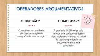 OPERADORES ARGUMENTATIVOS
O QUE SÃO?
Conectivos responsáveis
por ligarem orações e
parágrafos de uma redação.
COMO USAR?
A grade do ENEM exige pelo
menos dois conectivos desse
tipo, preferencialmente no início
do segundo parágrafo de
desenvolvimento e da
conclusão.
 