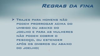 Regras da fina 
Trajes para homens não podem prorrogar acima do umbigo ou abaixo do joelho e para as mulheres não podem cobrir o pescoço, ou estender após os ombros ou abaixo do joelho;  