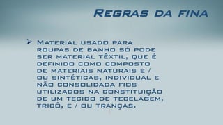 Regras da fina 
Material usado para roupas de banho só pode ser material têxtil, que é definido como composto de materiais naturais e / ou sintéticas, individual e não consolidada fios utilizados na constituição de um tecido de tecelagem, tricô, e / ou tranças.  