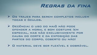 Regras da fina 
Os trajes para serem completos incluem tocas e óculos. 
Decência: o uso do maiô não pode ofender a moral e bom costume (em especial, mas não exclusivamente por causa do corte e da exposição das partes do corpo, coberto ou não) 
O material deve ser flexível e dobrável.  