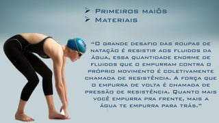 Primeiros maiôs 
Materiais 
“O grande desafio das roupas de natação é resistir aos fluidos da água, essa quantidade enorme de fluidos que o empurram contra o próprio movimento é coletivamente chamada de resistência. A força que o empurra de volta é chamada de pressão de resistência. Quanto mais você empurra pra frente, mais a água te empurra para trás.”  