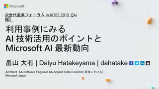 利用事例にみる
AI 技術活用のポイントと
Microsoft AI 最新動向
畠山 大有 | Daiyu Hatakeyama | dahatake
Architect && Software Engineer && Applied Data Scientist (目指している)
Microsoft Japan
次世代産業フォーラム in KOBE 2019【AI
編】
 