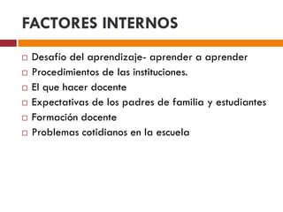 FACTORES INTERNOS
 Desafío del aprendizaje- aprender a aprender
 Procedimientos de las instituciones.
 El que hacer docente
 Expectativas de los padres de familia y estudiantes
 Formación docente
 Problemas cotidianos en la escuela
 