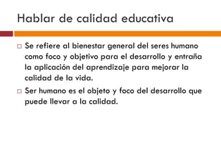 Hablar de calidad educativa
 Se refiere al bienestar general del seres humano
como foco y objetivo para el desarrollo y entraña
la aplicación del aprendizaje para mejorar la
calidad de la vida.
 Ser humano es el objeto y foco del desarrollo que
puede llevar a la calidad.
 