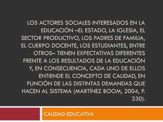 LOS ACTORES SOCIALES INTERESADOS EN LA
EDUCACIÓN –EL ESTADO, LA IGLESIA, EL
SECTOR PRODUCTIVO, LOS PADRES DE FAMILIA,
EL CUERPO DOCENTE, LOS ESTUDIANTES, ENTRE
OTROS– TIENEN EXPECTATIVAS DIFERENTES
FRENTE A LOS RESULTADOS DE LA EDUCACIÓN
Y, EN CONSECUENCIA, CADA UNO DE ELLOS
ENTIENDE EL CONCEPTO DE CALIDAD, EN
FUNCIÓN DE LAS DISTINTAS DEMANDAS QUE
HACEN AL SISTEMA (MARTÍNEZ BOOM, 2004, P.
330).
CALIDAD EDUCATIVA
 