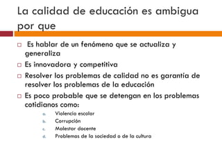 La calidad de educación es ambigua
por que
 Es hablar de un fenómeno que se actualiza y
generaliza
 Es innovadora y competitiva
 Resolver los problemas de calidad no es garantía de
resolver los problemas de la educación
 Es poco probable que se detengan en los problemas
cotidianos como:
a. Violencia escolar
b. Corrupción
c. Malestar docente
d. Problemas de la sociedad o de la cultura
 