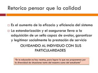 Retorico pensar que la calidad
 Es el aumento de la eficacia y eficiencia del sistema
 La estandarización y el asegurarse lleva a la
adquisición de un sello capaz de avalar, garantizar
y legitimar socialmente la prestación de servicio
OLVIDANDO AL INDIVIDUO CON SUS
PARTICULARIDADES
“En la educación no hay recetas, para lograr lo que nos proponemos por
la diversidad de situaciones tanto del maestro como del estudiante”
 