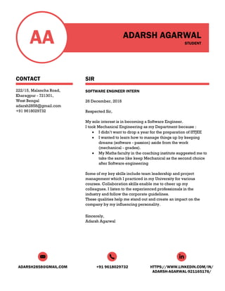 ADARSH2858@GMAIL.COM +91 9618029732 HTTPS://WWW.LINKEDIN.COM/IN/
ADARSH-AGARWAL-921165176/
AA
CONTACT
222/15, Malancha Road,
Kharagpur - 721301,
West Bengal
adarsh2858@gmail.com
+91 9618029732
ADARSH AGARWAL
STUDENT
SIR
SOFTWARE ENGINEER INTERN
26 December, 2018
Respected Sir,
My sole interest is in becoming a Software Engineer.
I took Mechanical Engineering as my Department because :
• I didn’t want to drop a year for the preparation of IITJEE
• I wanted to learn how to manage things up by keeping
dreams (software - passion) aside from the work
(mechanical - grades).
• My Maths faculty in the coaching institute suggested me to
take the same like keep Mechanical as the second choice
after Software engineering
Some of my key skills include team leadership and project
management which I practiced in my University for various
courses. Collaboration skills enable me to cheer up my
colleagues. I listen to the experienced professionals in the
industry and follow the corporate guidelines.
These qualities help me stand out and create an impact on the
company by my influencing personality.
Sincerely,
Adarsh Agarwal
 