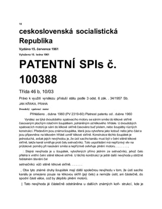 10
ceskoslovenská socialistická
Republika
Vydáno 15. července 1961
Vyloženo 15. ledna 1961
PATENTNÍ SPIs č.
100388
Třída 46 b, 10/03
Právo k využití vynálezu přísluší státu podle 3 odst. 6 zák. . 34/1957 Sb.
JAN KŘIVKA, PRAHA
Dvoudobý spalovací motor
Přihlášeno . dubna 1960 (PV 2319-60) Platnost patentu od . dubna 1960
Vynález se týká dvoudobého spalovacího motoru se sáním směsi do klikové skříně
časovaným plochým rotačním šoupátkem, poháněným od klikového hřídele. U dvoudobých
spalovacích motorů je sání do klikové skříně časováno buď pístem, nebo šoupátky různých
konstrukcí. Především jsou známa šoupátka, která jsou vytvořena jako kotouč nebo jeho část a
jsou připevněna na klikovém hřídeli uvnitř klikové skříně. Konstrukce těchto šoupátek je
jednoduchá, avšak jejich nevýhodou je, že ústí sacího kanálu musí být v čelní stěně klikové
skříně, takže kanál směřuje proti čelu setrvačníků. Toto uspořádání má nepříznivý vliv na
průtokové poměry při nasávání směsi a nepříznivě ovlivňuje plnění motoru. . . . . . . . ,
: Stejná nevýhoda je u šoupátek, vytvořených přímo jėdním ze setrvačníků, jehož čelo
přiléhá k vnitřní čelní stěně klikové skříně. U těchto konštrukcí je ještě další nevýhoda y obtížně
řešitelném těsnění čel
setrvačníků vůči stěně klikové skříně. . . . . . .
, Oba tyto známé druhy šoupátek mají dálší společnou nevýhodu v tom, že ústí sacího
kanálu je omezeno pouze na klikovou skříň (její čelo) a nemůže ústit, ani částečně, do
spodní části válce, což by zlėpšilo plnění motorü.
| Tato nevýhoda jé částečně odsträněna u dalších známých koň- strukcí, kde je
 