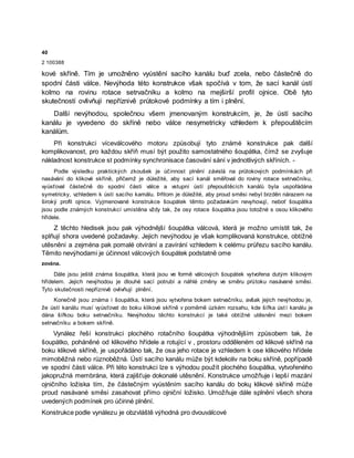 40
2 100388
kové skříně. Tím je umožněno vyústění sacího kanálu buď zcela, nebo částečně do
spodní části válce. Nevýhoda této konstrukce však spočívá v tom, že sací kanál ústí
kolmo na rovinu rotace setrvačníku a kolmo na mejširší profil ojnice. Obě tyto
skutečností ovlivňují nepříznivě průtokové podmínky a tím i plnění.
Další nevýhodou, společnou všem jmenovaným konstrukcím, je, že ústí sacího
kanálu je vyvedeno do skříně nebo válce nesymetricky vzhledem k přepouštěcím
kanálům.
Při konstrukci víceválcového motoru způsobují tyto známé konstrukce pak další
komplikovanost, pro každou skříň musí být použito samostatného šoupátka, čímž se zvyšuje
nákladnost konstrukce st podmínky synchronisace časování sání v jednotlivých skříních. -
Podle výsledku praktických zkoušek je účinnost plnění závislá na průtokových podmínkách při
nasávání do klikové skříně, přičemž je důležité, aby sací kanál směřoval do roviny rotace setrvačníku,
vyúsťoval částečně do spodní části válce a vstupní ústí přepouštěcích kanálů byla uspořádána
symetricky, vzhledem k ústí sacího kamålu. Þřitom je důležité, aby proud směsi nebyl brzděn nárazem na
široký profil ojnice. Vyjmenované konstrukce šoupátek těmto požadavkům nevyhovují, neboť šoupátka
jsou podle známých konstrukcí umístěna vždy tak, že osy rotace šoupátka jsou totožné s osou klikového
hřídele.
Z těchto hledisek jsou pak výhodnější šoupátka válcová, která je možno umístit tak, že
splňují shora uvedené požadavky. Jejich nevýhodou je však komplikovaná konstrukce, obtížné
utěsnění a zejména pak pomalé otvírání a zavírání vzhledem k celému průřezu sacího kanálu.
Těmito nevýhodami je účinnost válcových šoupátek podstatně ome
zována.
Dále jsou ještě známa šoupátka, která jsou ve formě válcových šoupátek vytvořena dutým klikovým
hřídelem. Jejich nevýhodou je dlouhé sací potrubí a náhlé změny ve směru průtoku nasávané směsi.
Tyto skutečnosti nepříznivě ovlivňují plnění.
Konečně jsou známa i šoupátka, která jsou vytvořena bokem setrvačníku, avšak jejich nevýhodou je,
že ústí kanálu musí vyúsťovat do boku klikové skříně v poměrně úzkém rozsahu, kde šířka ústí kanálu je
dána šířkou boku setrvačníku. Nevýhodou těchto konstrukcí je také obtížné utěsnění mezi bokem
setrvačníku a bokem skříně.
Vynález řeší konstrukci plochého rotačního šoupátka výhodnějším způsobem tak, že
šoupátko, poháněné od klikového hřídele a rotující v , prostoru odděleném od klikové skříně na
boku klikové skříně, je uspořádáno tak, že osa jeho rotace je vzhledem k ose klikového hřídele
mimoběžná nebo různoběžná. Ústí sacího kanálu může být kdekoliv na boku skříně, popřípadě
ve spodní části válce. Při této konstrukci lze s výhodou použít plochého šoupátka, vytvořeného
jakopružná membrána, která zajišťuje dokonalé utěsnění. Konstrukce umožňuje i lepší mazání
ojničního ložiska tím, že částečným vyústěním sacího kanálu do bokų klikové skříně může
proud nasávané směsi zasahovat přímo ojniční ložisko. Umožňuje dále splnění všech shora
uvedených podmínek pro účinné plnění.
Konstrukce podle vynálezu je obzvláště výhodná pro dvouválcové
 