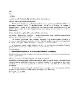 100
110
100388
v rovině AA (obr. 1), na obr. 4 je řez v téže rovině dvouválcovým
motorem, s vyznačením společného šoupátka.
Ploché rotační šoupátko 1, vytvořené jako kruhová výseč, je poháněno prostřednictvím hřídele 2 a
šroubového ozubeného soukolí 3 od klikového hřídele . Ploché rotační šoupátko 1 je umístěno v
šoupátkové skříni , která je na boku klikové skříně . Sací kanál 7 prochází šoupátkovou skříní 5 a ústí
částečně do horní části klikové skříně z jejího boku a částečně do spodní části válce. Sací kanál 7 je
veden v rovině
rotace setrvačníků , popřípadě tak, jak je příkladně označeno na
obr. 3 nebo 4 podle umístění karburátoru i v určitém odklonu od této roviny. Přepouštěcí kanály 9 jsou v
podstatě symetricky rozloženy vzhledem k sacímu kanálu .
Osa hřídele 2, která je osou rotace šoupátka 1, je vzhledem k ose klikového hřídele 4 mimoběžná, s
ohledem na použití šroubového ozubeného soukolí . V případě použití jiného druhu soukolí, popřípadě
kuželového, může být osa hřídele 2 vzhledem k ose klikového hřídele 4 různoběžná.
U dvouválcového motoru, který je znázorněn na obr. 4, je plochého rotačního šoupátka 1 použito
jako společného šoupátka pro uzavírání a otevírání sacích kanálů obou válců.
Předmět patentu
1. Dvoudobý spalovací motor se sáním do klikové skříně časovaným
plochým rotačním šoupátkem, s výhodou vytvořenýmjako kovová membrána ve tvaru kruhové výseče,rotujícím v e
zvláštní šoupátkové skříni,
oddělené od prostoru klikové skříně a válce, jíž prochází sací kanál, a
poháněným od klíkového hřídele, přičemž sací kanál je veden do prostoru pod píst v podstatě v rovině
rotace setrvačníku, vyznačený tím, že skříň (5) rotačního šoupátka (1) je uspořádána na boku klikové
skříně (6) tak, že osa rotace šoupátka (1) je vzhledem k ose klikového hřídele 4] mimoběžná nebo
různoběžná.
2. Dvoudobý spalovací motor podle bodu 1 vyznačený tím, že pro dva jeho válce je použito jediného
šoupátka (1), jehož osa rotace prochází střední dělicí rovinou mezi oběma válci.
Severografia, n. p, závod 03
 