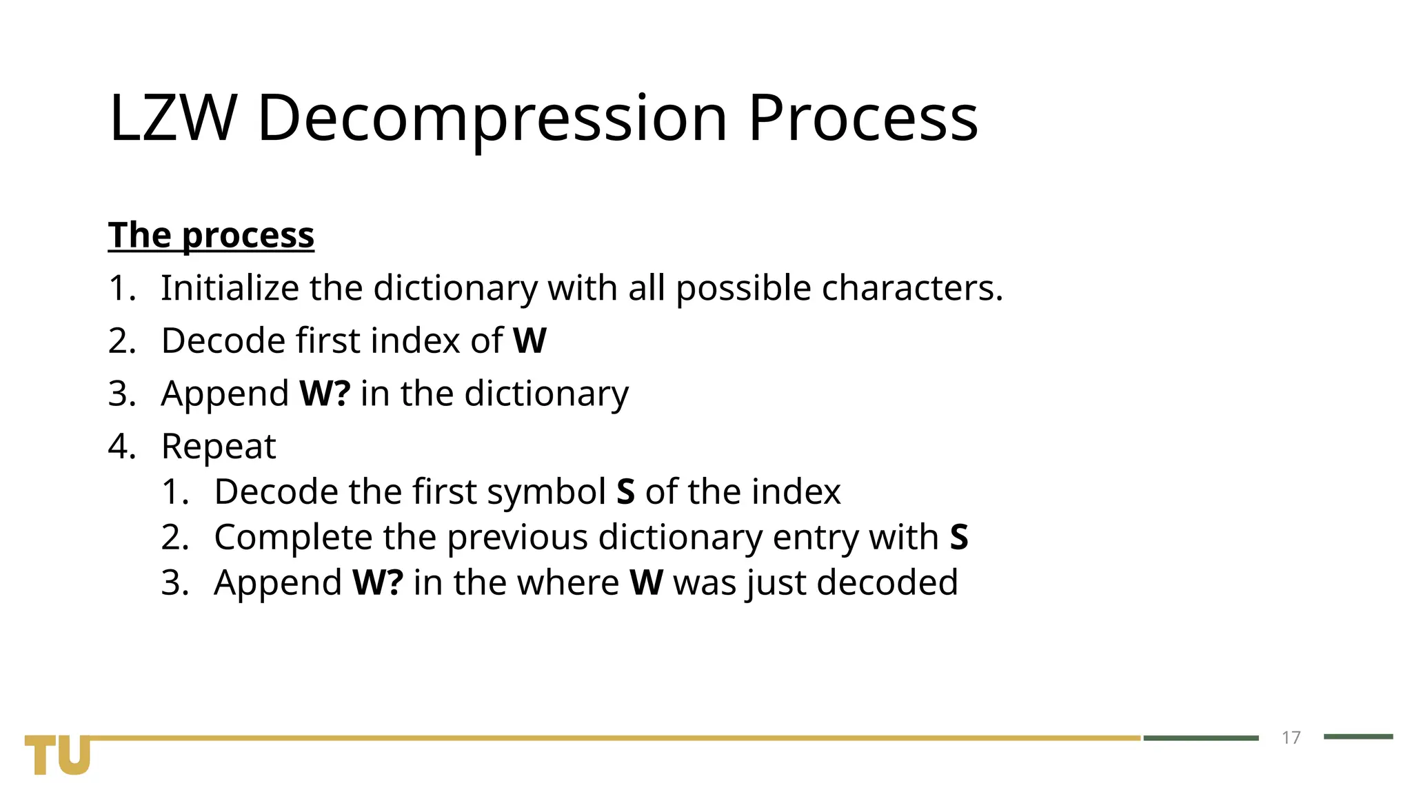 17 LZW Decompression Process The process 1. Initialize the dictionary with all possible characters. 2. Decode first index of W 3. Append W? in the dictionary 4. Repeat 1. Decode the first symbol S of the index 2. Complete the previous dictionary entry with S 3. Append W? in the where W was just decoded 