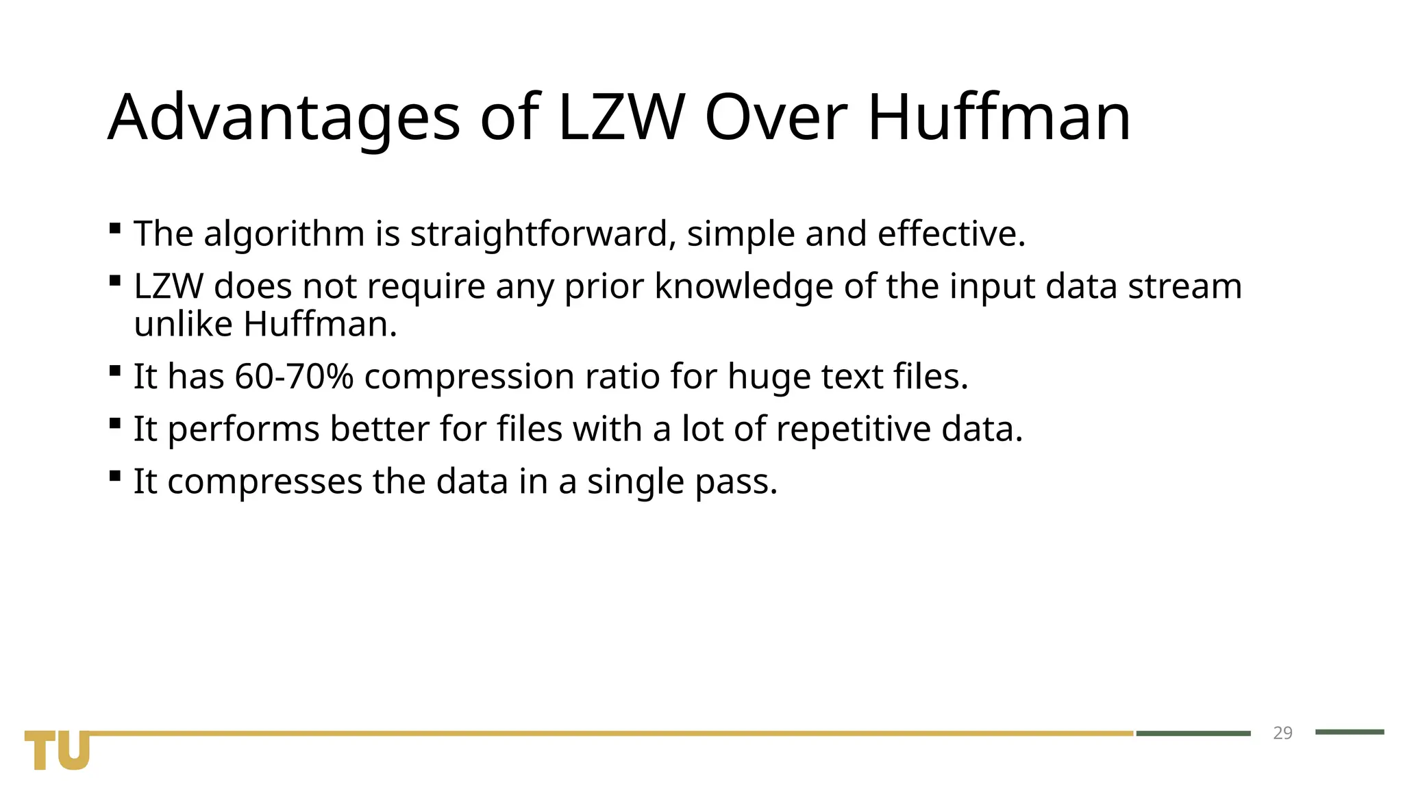 29 Advantages of LZW Over Huffman  The algorithm is straightforward, simple and effective.  LZW does not require any prior knowledge of the input data stream unlike Huffman.  It has 60-70% compression ratio for huge text files.  It performs better for files with a lot of repetitive data.  It compresses the data in a single pass. 