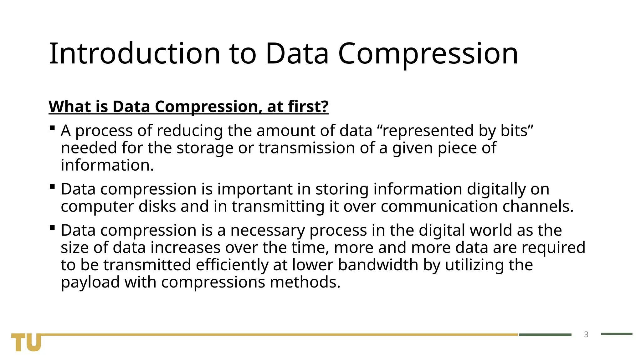 3 Introduction to Data Compression What is Data Compression, at first?  A process of reducing the amount of data “represented by bits” needed for the storage or transmission of a given piece of information.  Data compression is important in storing information digitally on computer disks and in transmitting it over communication channels.  Data compression is a necessary process in the digital world as the size of data increases over the time, more and more data are required to be transmitted efficiently at lower bandwidth by utilizing the payload with compressions methods. 
