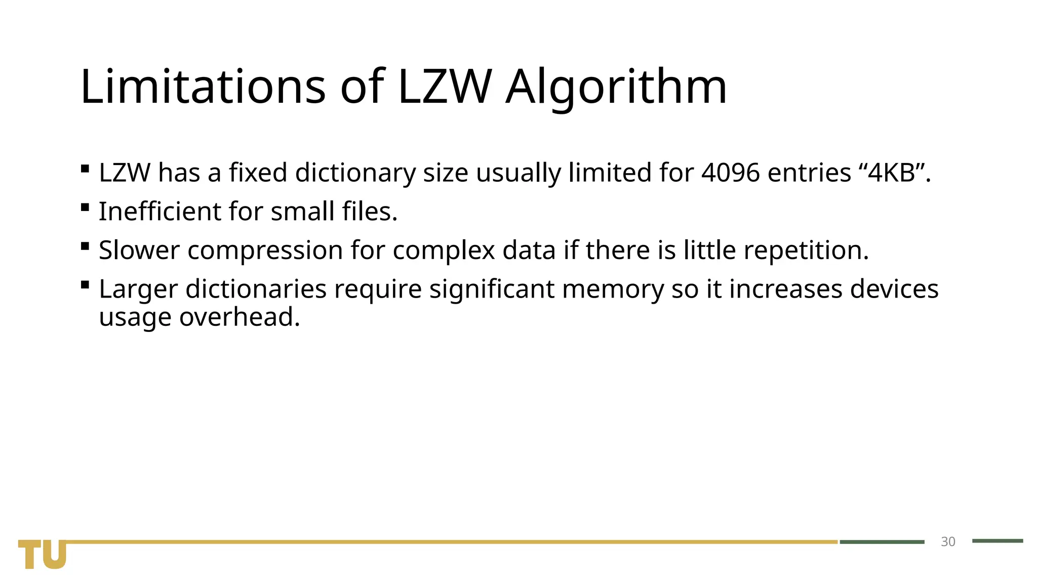 30 Limitations of LZW Algorithm  LZW has a fixed dictionary size usually limited for 4096 entries “4KB”.  Inefficient for small files.  Slower compression for complex data if there is little repetition.  Larger dictionaries require significant memory so it increases devices usage overhead. 