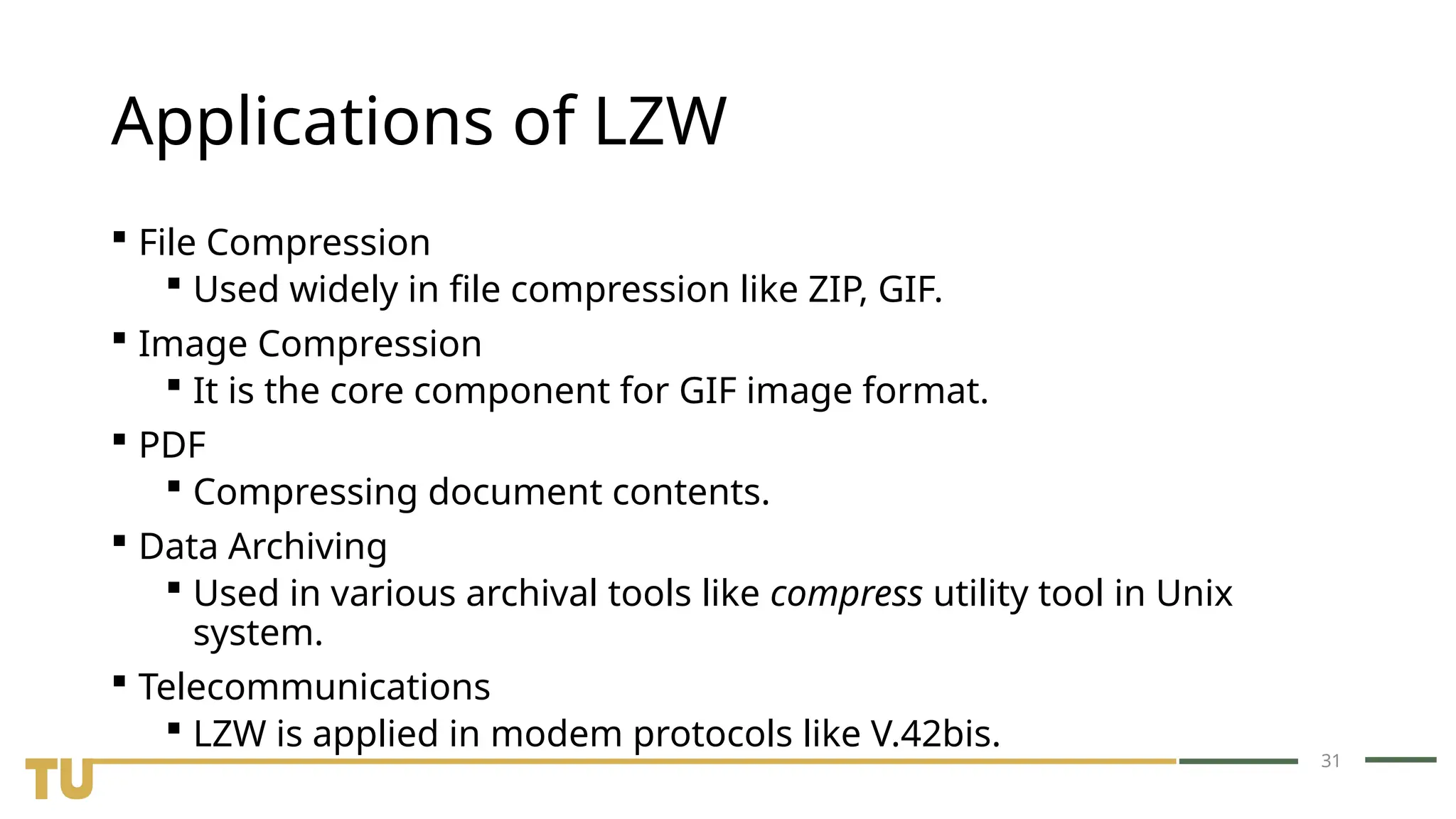 31 Applications of LZW  File Compression  Used widely in file compression like ZIP, GIF.  Image Compression  It is the core component for GIF image format.  PDF  Compressing document contents.  Data Archiving  Used in various archival tools like compress utility tool in Unix system.  Telecommunications  LZW is applied in modem protocols like V.42bis. 
