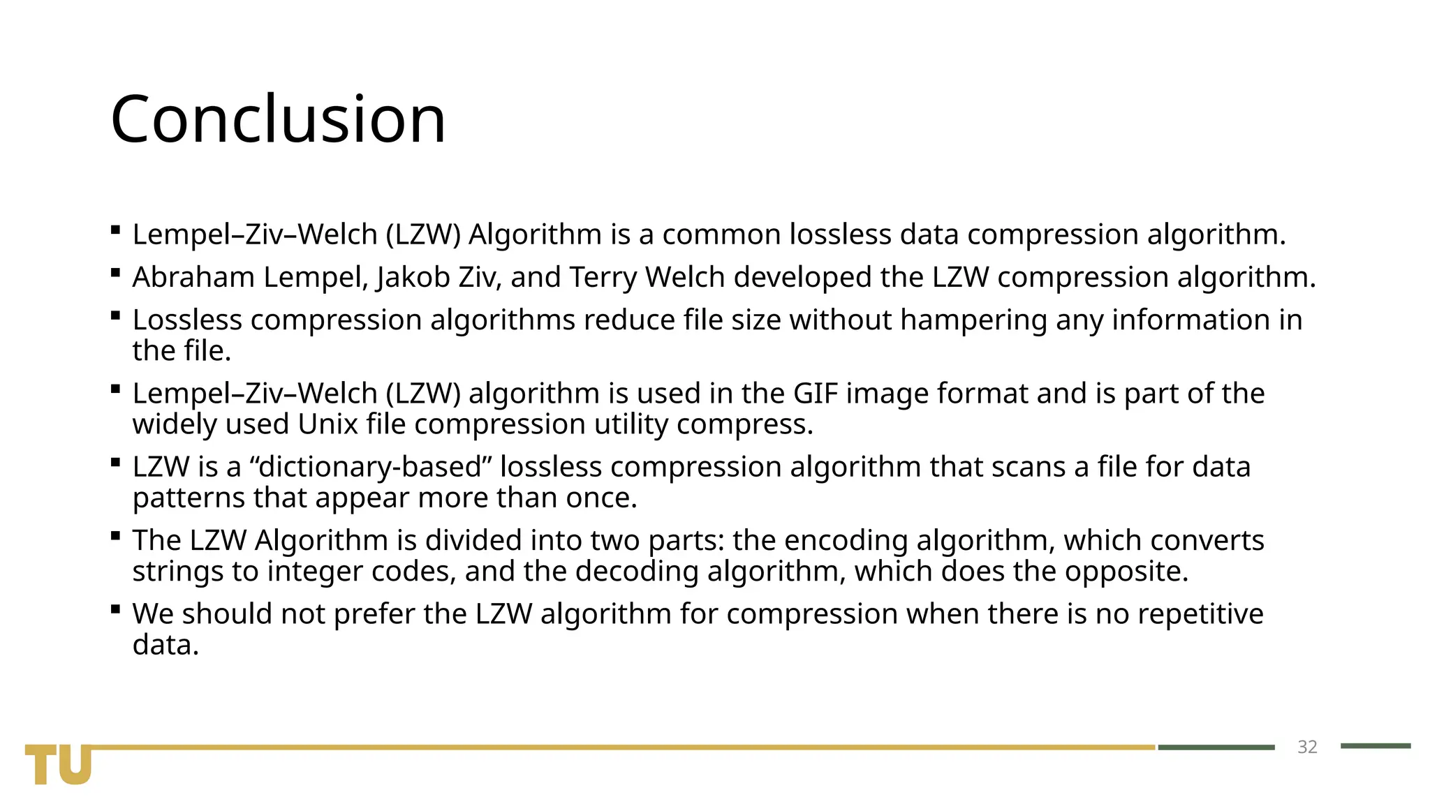 32 Conclusion  Lempel–Ziv–Welch (LZW) Algorithm is a common lossless data compression algorithm.  Abraham Lempel, Jakob Ziv, and Terry Welch developed the LZW compression algorithm.  Lossless compression algorithms reduce file size without hampering any information in the file.  Lempel–Ziv–Welch (LZW) algorithm is used in the GIF image format and is part of the widely used Unix file compression utility compress.  LZW is a “dictionary-based” lossless compression algorithm that scans a file for data patterns that appear more than once.  The LZW Algorithm is divided into two parts: the encoding algorithm, which converts strings to integer codes, and the decoding algorithm, which does the opposite.  We should not prefer the LZW algorithm for compression when there is no repetitive data. 
